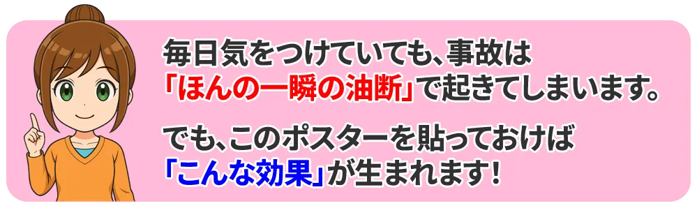 毎日気をつけていても、事故は「ほんの一瞬の油断」で起きてしまいます。
でも、このポスターを貼っておけば、こんな効果が生まれます。