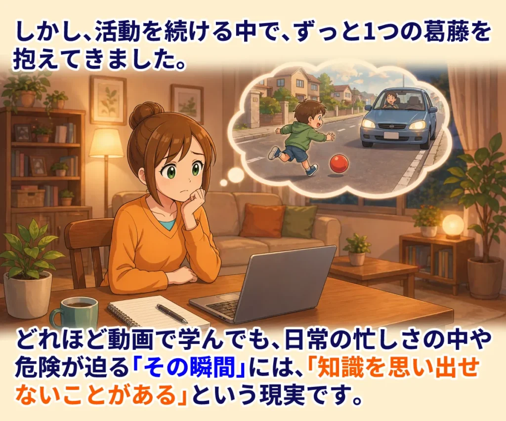 しかし、活動を続ける中で、ずっと1つの葛藤を抱えてきました。
どれほど動画で学んでも、日常の忙しさの中や、危険が迫る「その瞬間」には、「知識を思い出せないことがある」という現実です。