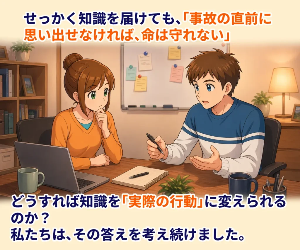 「せっかく知識を届けても、事故の直前に思い出せなければ、命は守れない。」
どうすれば知識を「実際の行動」に変えられるのか？
私たちは、その答えを考え続けました。