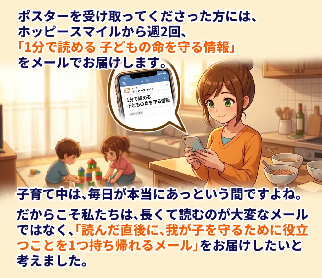 ポスターを受け取ってくださった方には、ホッピースマイルから週2回、「1分で読める 子どもの命を守る情報」をメールでお届けします。
子育て中は、毎日が本当にあっという間ですよね。
だからこそ私たちは、長くて読むのが大変なメールではなく、「読んだ直後に、わが子を守るために役立つことを1つ持ち帰れるメール」をお届けしたいと考えました。