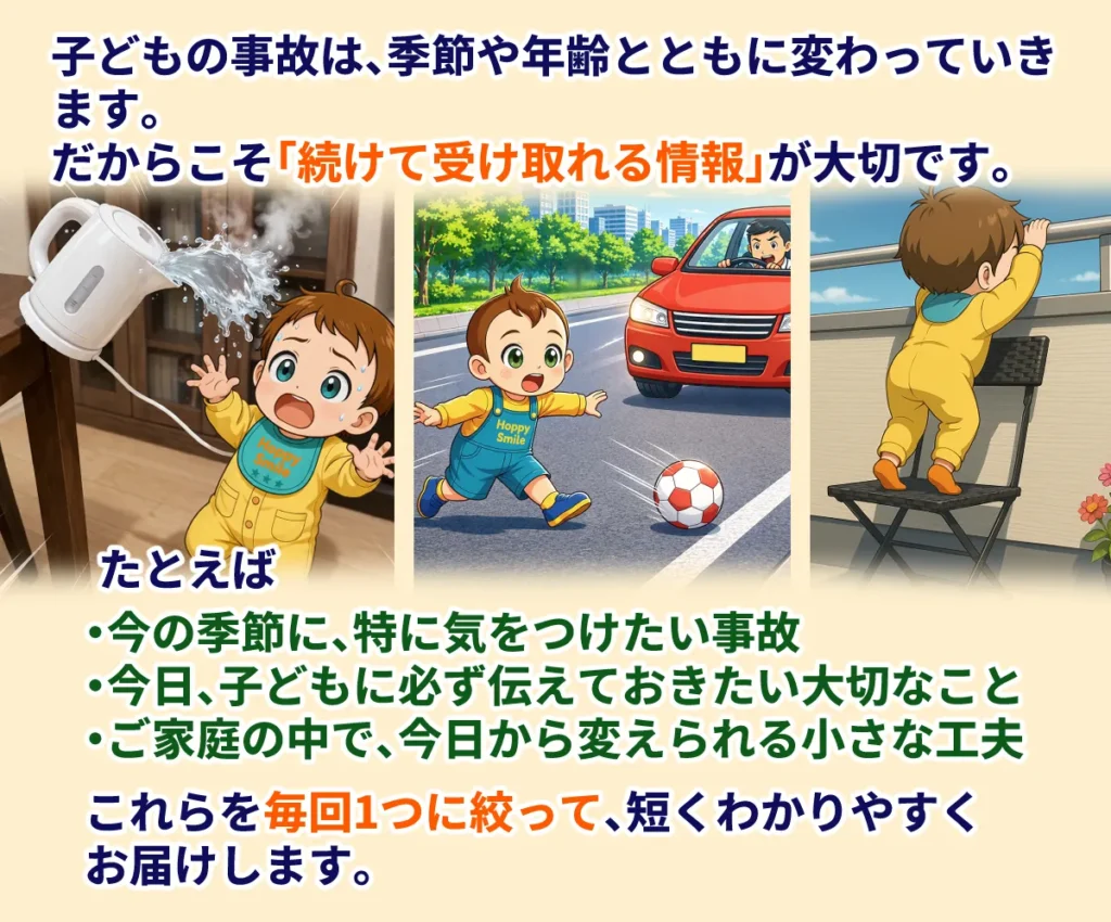 子どもの事故は、季節や成長とともに変わっていきます。
だからこそ、続けて受け取れる情報が大切です。
たとえば、
・今の季節に特に気をつけたい事故
・今日、子どもに必ず伝えておきたい大切なこと
・ご家庭の中で、今日から変えられる小さな工夫

これらを毎回1つにしぼって、短くわかりやすくお届けします。