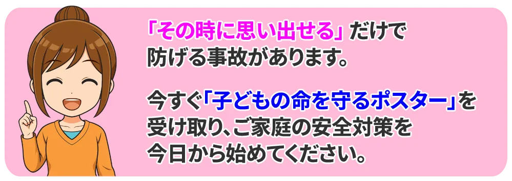 「その時に思い出せる」だけで、防げる事故があります。
今すぐ「子どもの命を守るポスター」を受け取り、ご家庭の安全対策を、今日から始めてください。